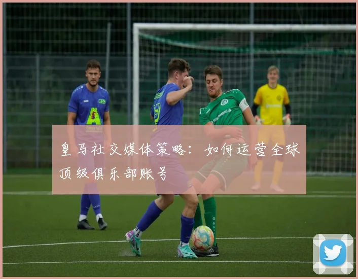 皇马社交媒体策略:如何运营全球顶级俱乐部账号