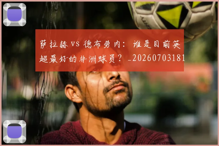 萨拉赫 vs 德布劳内：谁是目前英超最好的非洲球员？_20260703181815