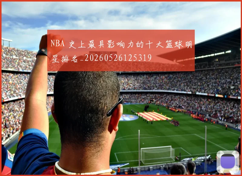 NBA 史上最具影响力的十大篮球明星排名_20260526125319