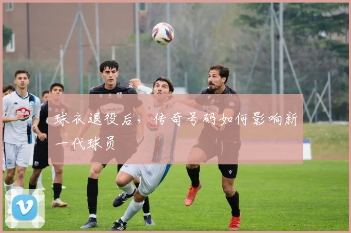 球衣退役后,传奇号码如何影响新一代球员