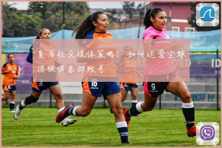 皇马社交媒体策略:如何运营全球顶级俱乐部账号