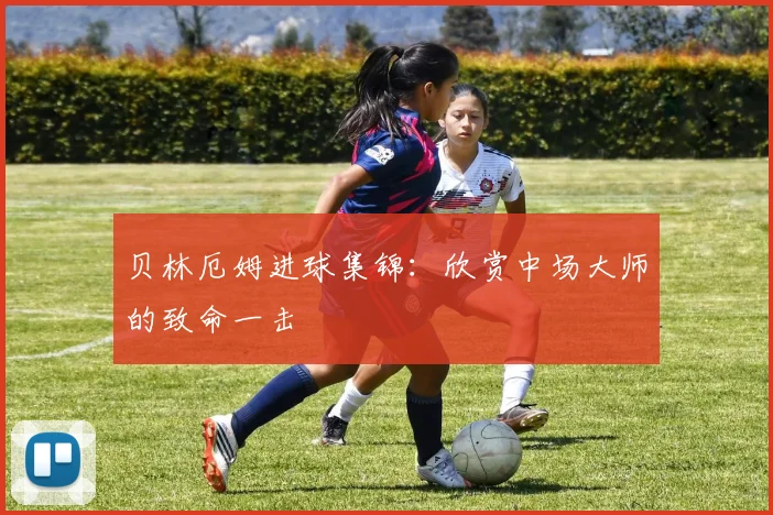 贝林厄姆进球集锦：欣赏中场大师的致命一击