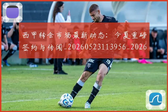 西甲转会市场最新动态：今夏重磅签约与传闻_20260523113956_20260703181934